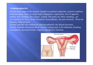 Salpingoophoritis
In the acute stage of the desease, usually in purulent oophoritis, general condition
is deteriorating : there is a high body temperature, rapid pulse, loss of appetite,
nausea, and vomiting. Dry tongue , coated. The pains are often cramping , are
accompanied by fever. In the formation of piosalpinks the pain intensify. There are
bloating, delayed stool.
In some patients who underwent salpingoophoritis, the disease becomes
chronic. Patients concerned about constant aching pain in the abdomen, bloating,
constipation, decreased libido, impaire reproductive function.
 