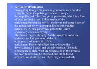 Peritonitis (Peritonitis).
Propagating through the mucosa, gonococci with purulent
contents fall in the pelvic peritoneum through
the ampullar end. There are pelvioperitonitis, which is a form
of local peritonitis, and inflammation of the
peritoneum beyond the pelvis - the lower and upper floors of
the abdominal cavity, corresponding to generalized
peritonitis. Diffuse gonorrheal peritonitis is rare
and usually ends in recovery.
The disease begins abruptly, but the symptoms of acute
abdomen are less pronounced than in
other septic inflammation of the
peritoneum. Peritoneal effects last no longer than 7
days (average2-3 days) and quickly subside. The body
temperature is high. With the progression of this process
the heart failure may be observed, the fall in blood
pressure, intestinal paresis. There may come a death.
 