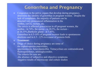 Congestion in the pelvic organs that develop during pregnancy,
determine the identity of gonorrhea in pregnant women. Despite the
lack of complaints, the majority of patients can be
detected very pronounced inflammation in the
urethra, cervix, rectum, etc.
The cervix is affected gonococcus in all pregnant women, the
urethra - in 74%, the uterus - in 20.5%, the rectum -
at 16.35%,Bartholin gland - at 7.45%.
Gonorrhea in 6.5-10% of pregnant women leads to spontaneous
abortions and in 6.3 - 12% is a cause of preterm birth.
Treatment:
Drugs of choice during pregnancy are some of
the cephalosporins,macrolides,
spectinomycin, benzylpenicillin. Tetracyclines are contraindicated,
fluoroquinolones, aminoglycosides.
The criteria for cure are:
-the absence of subjective and objective symptoms
-negative results of microscopy and culture studies
 