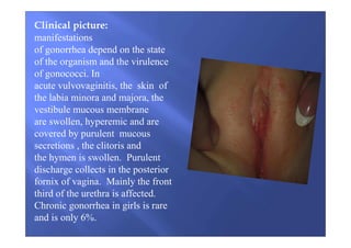 Clinical picture:
manifestations
of gonorrhea depend on the state
of the organism and the virulence
of gonococci. In
acute vulvovaginitis, the skin of
the labia minora and majora, the
vestibule mucous membrane
are swollen, hyperemic and are
covered by purulent mucous
secretions , the clitoris and
the hymen is swollen. Purulent
discharge collects in the posterior
fornix of vagina. Mainly the front
third of the urethra is affected.
Chronic gonorrhea in girls is rare
and is only 6%.
 