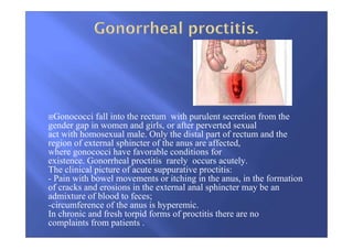 Gonococci fall into the rectum with purulent secretion from the
gender gap in women and girls, or after perverted sexual
act with homosexual male. Only the distal part of rectum and the
region of external sphincter of the anus are affected,
where gonococci have favorable conditions for
existence. Gonorrheal proctitis rarely occurs acutely.
The clinical picture of acute suppurative proctitis:
- Pain with bowel movements or itching in the anus, in the formation
of cracks and erosions in the external anal sphincter may be an
admixture of blood to feces;
-circumference of the anus is hyperemic.
In chronic and fresh torpid forms of proctitis there are no
complaints from patients .
 