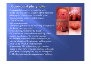 Gonococcal pharyngitis is caused by oral-
genital sex, thus there is infection of the throat and
other organs of the mouth: the tonsils, gums,
tongue, palatine arches with the tongue.
Clinical picture:
-often asymptomatic.
Sometimes, patients can be confusing by dryness in
the throat, pain, aggravated
by swallowing, "tickle" in the throat.
On examination congestion and swelling of the
mucous membrane of the oropharynx may
be detected .Sometimes individual follicles, an
increase of regional lymph nodes and low-grade
fever can be found . Sometimes there
is hoarseness. The inflammatory process may
spread to other parts of the oral mucosa, soft palate,
gums. Gonococcal gingivitis may be accompanied
by bleeding gums and the appearance of halitosis.
 