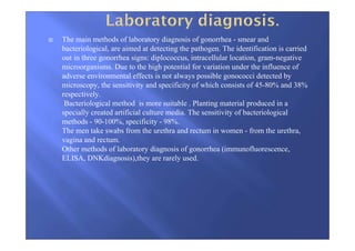 The main methods of laboratory diagnosis of gonorrhea - smear and
bacteriological, are aimed at detecting the pathogen. The identification is carried
out in three gonorrhea signs: diplococcus, intracellular location, gram-negative
microorganisms. Due to the high potential for variation under the influence of
adverse environmental effects is not always possible gonococci detected by
microscopy, the sensitivity and specificity of which consists of 45-80% and 38%
respectively.
Bacteriological method is more suitable . Planting material produced in a
specially created artificial culture media. The sensitivity of bacteriological
methods - 90-100%, specificity - 98%.
The men take swabs from the urethra and rectum in women - from the urethra,
vagina and rectum.
Other methods of laboratory diagnosis of gonorrhea (immunofluorescence,
ELISA, DNKdiagnosis),they are rarely used.
 