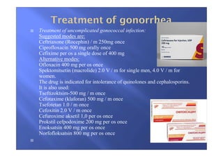 Treatment of uncomplicated gonococcal infection:
Suggested modes are:
Ceftriaxone (Rocephin) / m 250mg once
Ciprofloxacin 500 mg orally once
Cefixime per os a single dose of 400 mg
Alternative modes:
Ofloxacin 400 mg per os once
Spektomitsetin (macrolide) 2.0 V / m for single men, 4.0 V / m for
women.
The drug is indicated for intolerance of quinolones and cephalosporins.
It is also used:
Tseftizoktsim-500 mg / m once
Cefotaxime (klaforan) 500 mg / m once
Tsefotetan 1.0 / m once
Cefoxitin 2.0 V / m once
Cefuroxime aksetil 1,0 per os once
Prokstil cefpodoxime 200 mg per os once
Enoksatsin 400 mg per os once
Norfofloksatsin 800 mg per os once
 