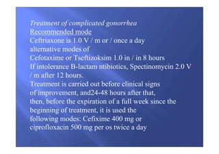 Treatment of complicated gonorrhea
Recommended mode
Ceftriaxone is 1.0 V / m or / once a day
alternative modes of
Cefotaxime or Tseftizoksim 1.0 in / in 8 hours
If intolerance B-lactam ntibiotics, Spectinomycin 2.0 V
/ m after 12 hours.
Treatment is carried out before clinical signs
of improvement, and24-48 hours after that,
then, before the expiration of a full week since the
beginning of treatment, it is used the
following modes: Cefixime 400 mg or
ciprofloxacin 500 mg per os twice a day
 