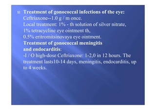 Treatment of gonococcal infections of the eye:
Ceftriaxone--1.0 g / m once.
Local treatment: 1% - th solution of silver nitrate,
1% tetracycline eye ointment th,
0.5% eritromitsinovaya eye ointment.
Treatment of gonococcal meningitis
and endocarditis:
-I / O high-dose Ceftriaxone: 1-2,0 in 12 hours. The
treatment lasts10-14 days, meningitis, endocarditis, up
to 4 weeks.
 