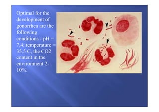 Optimal for the
development of
gonorrhea are the
following
conditions - pH =
7,4; temperature =
35.5 C, the CO2
content in the
environment 2-
10%.
 