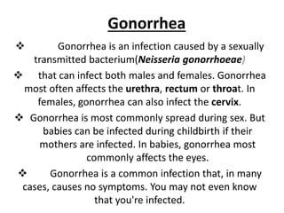 Gonorrhea
 Gonorrhea is an infection caused by a sexually
transmitted bacterium(Neisseria gonorrhoeae)
 that can infect both males and females. Gonorrhea
most often affects the urethra, rectum or throat. In
females, gonorrhea can also infect the cervix.
 Gonorrhea is most commonly spread during sex. But
babies can be infected during childbirth if their
mothers are infected. In babies, gonorrhea most
commonly affects the eyes.
 Gonorrhea is a common infection that, in many
cases, causes no symptoms. You may not even know
that you're infected.
 