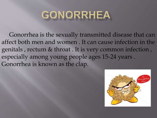 Gonorrhea is the sexually transmitted disease that can
affect both men and women . It can cause infection in the
genitals , rectum & throat . It is very common infection ,
especially among young people ages 15-24 years .
Gonorrhea is known as the clap.
 