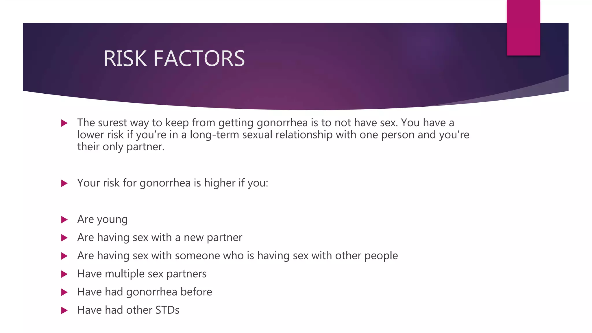 RISK FACTORS
 The surest way to keep from getting gonorrhea is to not have sex. You have a
lower risk if you’re in a long-term sexual relationship with one person and you’re
their only partner.
 Your risk for gonorrhea is higher if you:
 Are young
 Are having sex with a new partner
 Are having sex with someone who is having sex with other people
 Have multiple sex partners
 Have had gonorrhea before
 Have had other STDs
 