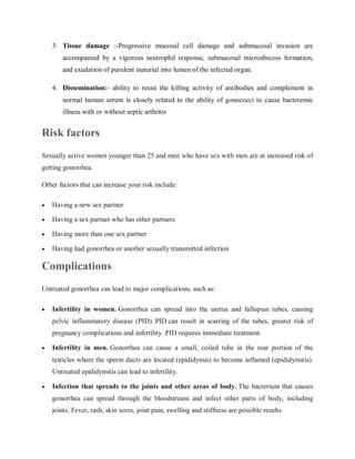 3. Tissue damage :-Progressive mucosal cell damage and submucosal invasion are
accompanied by a vigorous neutrophil response, submucosal microabscess formation,
and exudation of purulent material into lumen of the infected organ.
4. Dissemination:- ability to resist the killing activity of antibodies and complement in
normal human serum is closely related to the ability of gonococci to cause bacteremic
illness with or without septic arthritis
Risk factors
Sexually active women younger than 25 and men who have sex with men are at increased risk of
getting gonorrhea.
Other factors that can increase your risk include:
 Having a new sex partner
 Having a sex partner who has other partners
 Having more than one sex partner
 Having had gonorrhea or another sexually transmitted infection
Complications
Untreated gonorrhea can lead to major complications, such as:
 Infertility in women. Gonorrhea can spread into the uterus and fallopian tubes, causing
pelvic inflammatory disease (PID). PID can result in scarring of the tubes, greater risk of
pregnancy complications and infertility. PID requires immediate treatment.
 Infertility in men. Gonorrhea can cause a small, coiled tube in the rear portion of the
testicles where the sperm ducts are located (epididymis) to become inflamed (epididymitis).
Untreated epididymitis can lead to infertility.
 Infection that spreads to the joints and other areas of body. The bacterium that causes
gonorrhea can spread through the bloodstream and infect other parts of body, including
joints. Fever, rash, skin sores, joint pain, swelling and stiffness are possible results.
 