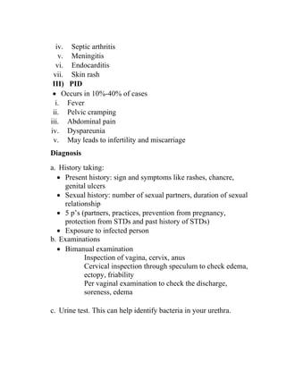 iv. Septic arthritis
v. Meningitis
vi. Endocarditis
vii. Skin rash
III) PID
• Occurs in 10%-40% of cases
i. Fever
ii. Pelvic cramping
iii. Abdominal pain
iv. Dyspareunia
v. May leads to infertility and miscarriage
Diagnosis
a. History taking:
• Present history: sign and symptoms like rashes, chancre,
genital ulcers
• Sexual history: number of sexual partners, duration of sexual
relationship
• 5 p’s (partners, practices, prevention from pregnancy,
protection from STDs and past history of STDs)
• Exposure to infected person
b. Examinations
• Bimanual examination
Inspection of vagina, cervix, anus
Cervical inspection through speculum to check edema,
ectopy, friability
Per vaginal examination to check the discharge,
soreness, edema
c. Urine test. This can help identify bacteria in your urethra.
 