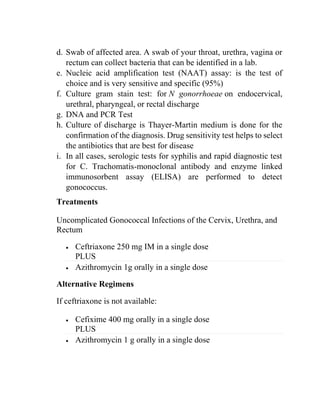 d. Swab of affected area. A swab of your throat, urethra, vagina or
rectum can collect bacteria that can be identified in a lab.
e. Nucleic acid amplification test (NAAT) assay: is the test of
choice and is very sensitive and specific (95%)
f. Culture gram stain test: for N gonorrhoeae on endocervical,
urethral, pharyngeal, or rectal discharge
g. DNA and PCR Test
h. Culture of discharge is Thayer-Martin medium is done for the
confirmation of the diagnosis. Drug sensitivity test helps to select
the antibiotics that are best for disease
i. In all cases, serologic tests for syphilis and rapid diagnostic test
for C. Trachomatis-monoclonal antibody and enzyme linked
immunosorbent assay (ELISA) are performed to detect
gonococcus.
Treatments
Uncomplicated Gonococcal Infections of the Cervix, Urethra, and
Rectum
• Ceftriaxone 250 mg IM in a single dose
PLUS
• Azithromycin 1g orally in a single dose
Alternative Regimens
If ceftriaxone is not available:
• Cefixime 400 mg orally in a single dose
PLUS
• Azithromycin 1 g orally in a single dose
 