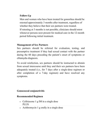 Follow-Up
Men and women who have been treated for gonorrhea should be
retested approximately 3 months after treatment, regardless of
whether they believe that their sex partners were treated.
If retesting at 3 months is not possible, clinicians should retest
whenever persons next present for medical care in the 12-month
period following initial treatment.
Management of Sex Partners
Sex partners should be referred for evaluation, testing, and
presumptive treatment if they had sexual contact with the partner
during the 60 days preceding the patient’s onset of symptoms or
chlamydia diagnosis.
To avoid reinfection, sex partners should be instructed to abstain
from sexual intercourse until they and their sex partners have been
adequately treated (i.e., for 7 days after a single-dose regimen or
after completion of a 7-day regimen) and have resolved any
symptoms.
Gonococcal conjunctivitis
Recommended Regimen
• Ceftriaxone 1 g IM in a single dose
PLUS
• Azithromycin 1 g orally in a single dose
 