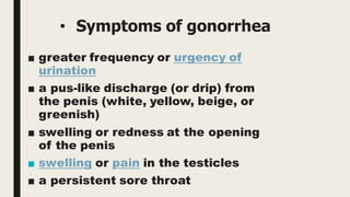 • Symptoms of gonorrhea
■ greater frequency or urgency of
urination
■ a pus-like discharge (or drip) from
the penis (white, yellow, beige, or
greenish)
■ swelling or redness at the opening
of the penis
■ swelling or pain in the testicles
■ a persistent sore throat
 