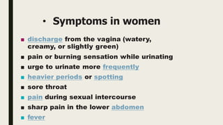 • Symptoms in women
■ discharge from the vagina (watery,
creamy, or slightly green)
■ pain or burning sensation while urinating
■ urge to urinate more frequently
■ heavier periods or spotting
■ sore throat
■ pain during sexual intercourse
■ sharp pain in the lower abdomen
■ fever
 
