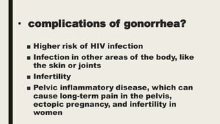 • complications of gonorrhea?
■ Higher risk of HIV infection
■ Infection in other areas of the body, like
the skin or joints
■ Infertility
■ Pelvic inflammatory disease, which can
cause long-term pain in the pelvis,
ectopic pregnancy, and infertility in
women
 