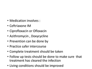 • Medication involves :
• Ceftriaxone IM
• Ciprofloxacin or Ofloxacin
• Azithromycin , Doxycycline
• Prevention can be done by
• Practice safer intercourse
• Complete treatment should be taken
• Follow up tests should be done to make sure that
treatment has cleared the infection
• Living conditions should be improved
 