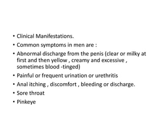 • Clinical Manifestations.
• Common symptoms in men are :
• Abnormal discharge from the penis (clear or milky at
first and then yellow , creamy and excessive ,
sometimes blood -tinged)
• Painful or frequent urination or urethritis
• Anal itching , discomfort , bleeding or discharge.
• Sore throat
• Pinkeye
 