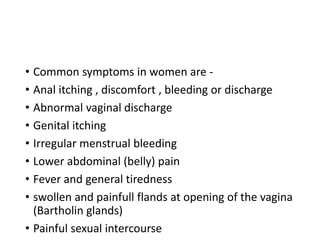 • Common symptoms in women are -
• Anal itching , discomfort , bleeding or discharge
• Abnormal vaginal discharge
• Genital itching
• Irregular menstrual bleeding
• Lower abdominal (belly) pain
• Fever and general tiredness
• swollen and painfull flands at opening of the vagina
(Bartholin glands)
• Painful sexual intercourse
 