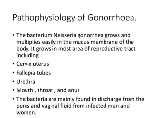 Pathophysiology of Gonorrhoea.
• The bacterium Neisseria gonorrhea grows and
multiplies easily in the mucus membrane of the
body. It grows in most area of reproductive tract
including :
• Cervix uterus
• Fallopia tubes
• Urethra
• Mouth , throat , and anus
• The bacteria are mainly found in discharge from the
penis and vaginal fluid from infected men and
women.
 