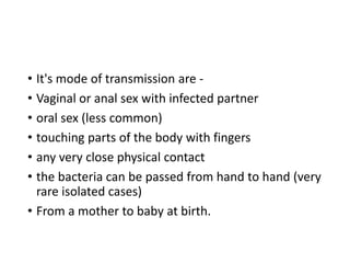 • It's mode of transmission are -
• Vaginal or anal sex with infected partner
• oral sex (less common)
• touching parts of the body with fingers
• any very close physical contact
• the bacteria can be passed from hand to hand (very
rare isolated cases)
• From a mother to baby at birth.
 