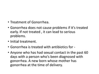 • Treatment of Gonorrhea.
• Gonorrhea does not cause problems if it's treated
early. If not treated , it can lead to serious
problems.
• Initial treatment.
• Gonorrhea is treated with antibiotics for -
• Anyone who has had sexual contact in the past 60
days with a person who's been diagnosed with
gonorrhea. A new born whose mother has
gonorrhea at the time of delivery.
 