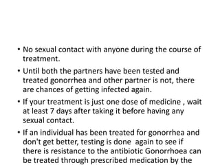 • No sexual contact with anyone during the course of
treatment.
• Until both the partners have been tested and
treated gonorrhea and other partner is not, there
are chances of getting infected again.
• If your treatment is just one dose of medicine , wait
at least 7 days after taking it before having any
sexual contact.
• If an individual has been treated for gonorrhea and
don't get better, testing is done again to see if
there is resistance to the antibiotic Gonorrhoea can
be treated through prescribed medication by the
 