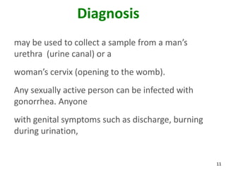 11
Diagnosis
may be used to collect a sample from a man’s
urethra (urine canal) or a
woman’s cervix (opening to the womb).
Any sexually active person can be infected with
gonorrhea. Anyone
with genital symptoms such as discharge, burning
during urination,
 