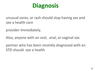 12
Diagnosis
unusual sores, or rash should stop having sex and
see a health care
provider immediately.
Also, anyone with an oral, anal, or vaginal sex
partner who has been recently diagnosed with an
STD should see a health
 