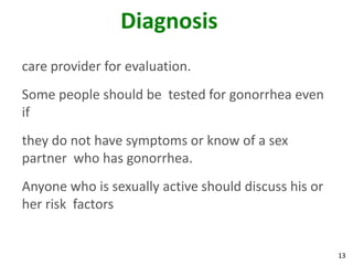 13
Diagnosis
care provider for evaluation.
Some people should be tested for gonorrhea even
if
they do not have symptoms or know of a sex
partner who has gonorrhea.
Anyone who is sexually active should discuss his or
her risk factors
 