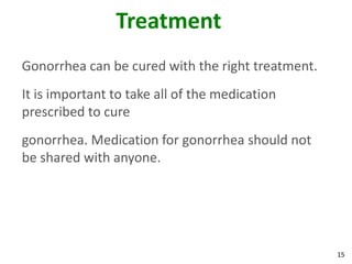 15
Treatment
Gonorrhea can be cured with the right treatment.
It is important to take all of the medication
prescribed to cure
gonorrhea. Medication for gonorrhea should not
be shared with anyone.
 