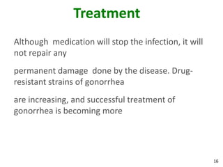 16
Treatment
Although medication will stop the infection, it will
not repair any
permanent damage done by the disease. Drug-
resistant strains of gonorrhea
are increasing, and successful treatment of
gonorrhea is becoming more
 