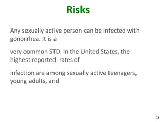 18
Risks
Any sexually active person can be infected with
gonorrhea. It is a
very common STD. In the United States, the
highest reported rates of
infection are among sexually active teenagers,
young adults, and
 