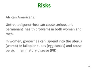 19
Risks
African Americans.
Untreated gonorrhea can cause serious and
permanent health problems in both women and
men.
In women, gonorrhea can spread into the uterus
(womb) or fallopian tubes (egg canals) and cause
pelvic inflammatory disease (PID).
 