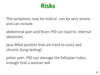 20
Risks
The symptoms may be mild or can be very severe
and can include
abdominal pain and fever. PID can lead to internal
abscesses
(pus-filled pockets that are hard to cure) and
chronic (long-lasting)
pelvic pain. PID can damage the fallopian tubes
enough that a woman will
 