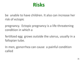 21
Risks
be unable to have children. It also can increase her
risk of ectopic
pregnancy. Ectopic pregnancy is a life-threatening
condition in which a
fertilized egg grows outside the uterus, usually in a
fallopian tube.
In men, gonorrhea can cause a painful condition
called
 