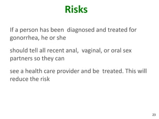 23
Risks
If a person has been diagnosed and treated for
gonorrhea, he or she
should tell all recent anal, vaginal, or oral sex
partners so they can
see a health care provider and be treated. This will
reduce the risk
 