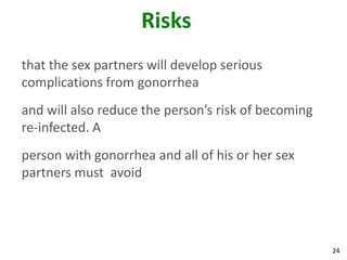 24
Risks
that the sex partners will develop serious
complications from gonorrhea
and will also reduce the person’s risk of becoming
re-infected. A
person with gonorrhea and all of his or her sex
partners must avoid
 