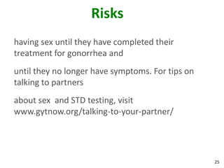 25
Risks
having sex until they have completed their
treatment for gonorrhea and
until they no longer have symptoms. For tips on
talking to partners
about sex and STD testing, visit
www.gytnow.org/talking-to-your-partner/
 
