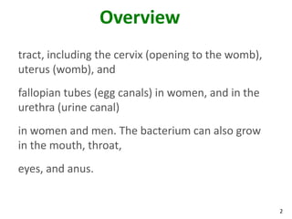 2
Overview
tract, including the cervix (opening to the womb),
uterus (womb), and
fallopian tubes (egg canals) in women, and in the
urethra (urine canal)
in women and men. The bacterium can also grow
in the mouth, throat,
eyes, and anus.
 