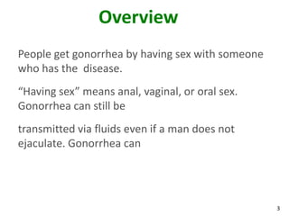 3
Overview
People get gonorrhea by having sex with someone
who has the disease.
“Having sex” means anal, vaginal, or oral sex.
Gonorrhea can still be
transmitted via fluids even if a man does not
ejaculate. Gonorrhea can
 