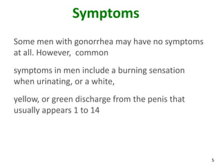 5
Symptoms
Some men with gonorrhea may have no symptoms
at all. However, common
symptoms in men include a burning sensation
when urinating, or a white,
yellow, or green discharge from the penis that
usually appears 1 to 14
 