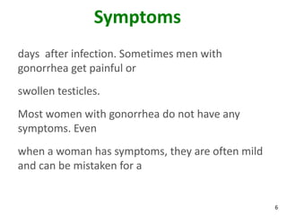 6
Symptoms
days after infection. Sometimes men with
gonorrhea get painful or
swollen testicles.
Most women with gonorrhea do not have any
symptoms. Even
when a woman has symptoms, they are often mild
and can be mistaken for a
 