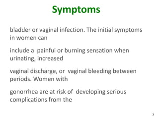 7
Symptoms
bladder or vaginal infection. The initial symptoms
in women can
include a painful or burning sensation when
urinating, increased
vaginal discharge, or vaginal bleeding between
periods. Women with
gonorrhea are at risk of developing serious
complications from the
 
