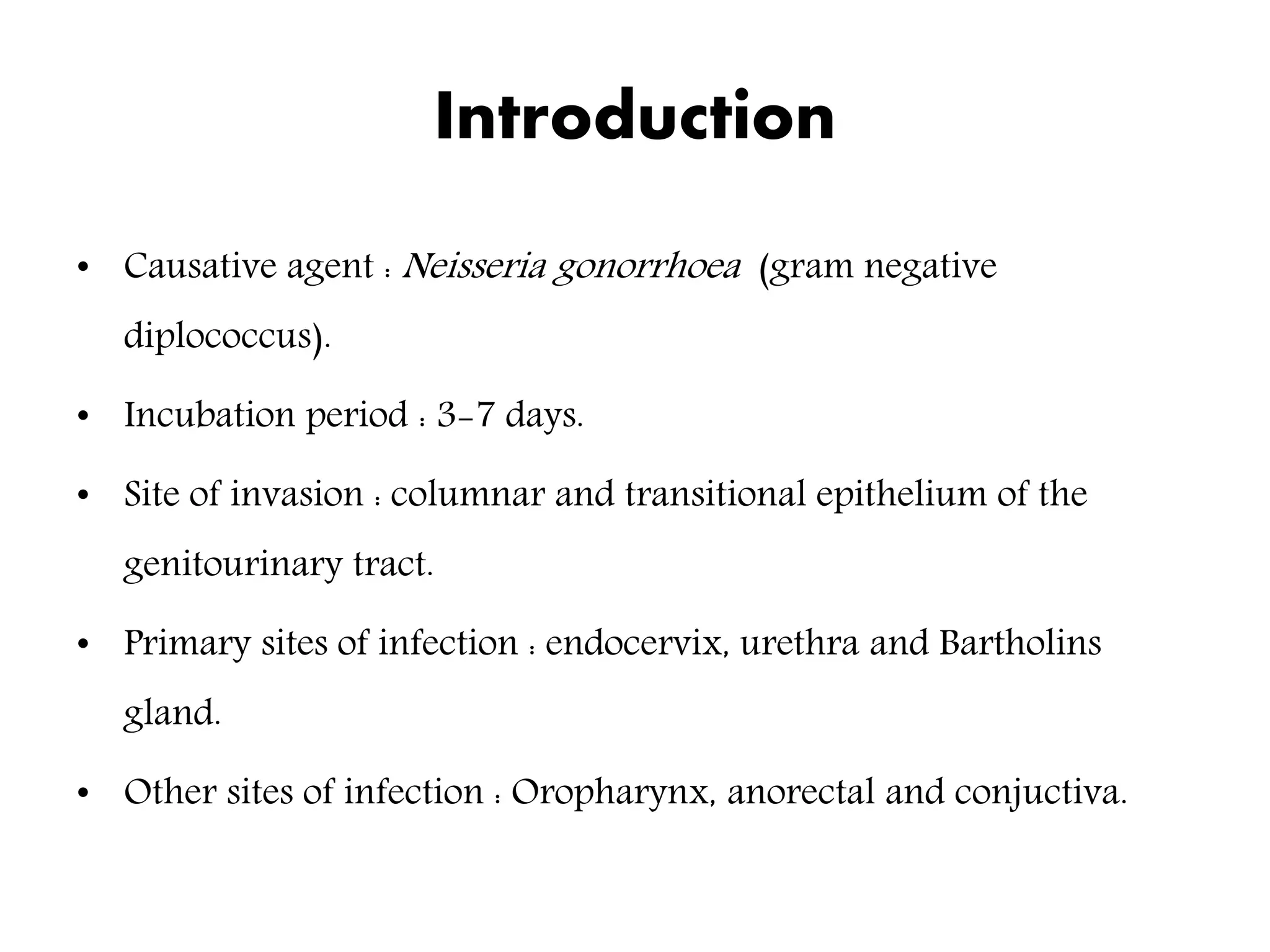 Introduction
• Causative agent : Neisseria gonorrhoea (gram negative
diplococcus).
• Incubation period : 3-7 days.
• Site of invasion : columnar and transitional epithelium of the
genitourinary tract.
• Primary sites of infection : endocervix, urethra and Bartholins
gland.
• Other sites of infection : Oropharynx, anorectal and conjuctiva.