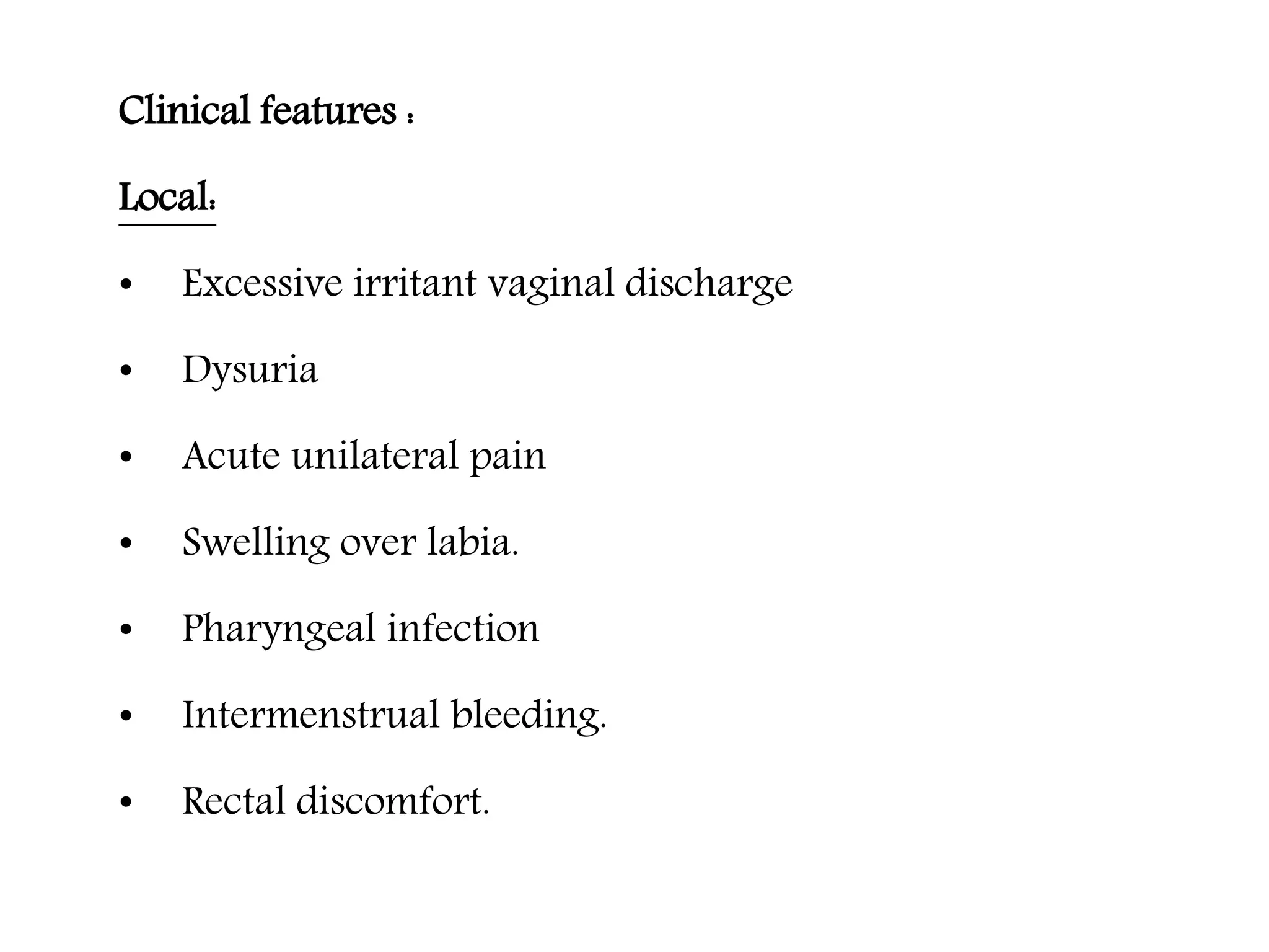 Clinical features :
Local:
• Excessive irritant vaginal discharge
• Dysuria
• Acute unilateral pain
• Swelling over labia.
• Pharyngeal infection
• Intermenstrual bleeding.
• Rectal discomfort.