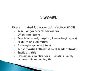 IN WOMEN:
 Disseminated Gonococcal Infection (DGI):
• Result of gonococcal bacteremia
• Often skin lesions
• Petechiae (small, purplish, hemorrhagic spots)
• Pustules on extremities
• Arthralgias (pain in joints)
• Tenosynovitis (inflammation of tendon sheath)
• Septic arthritis
• Occasional complications: Hepatitis; Rarely
endocarditis or meningitis
 
