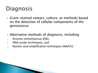  Gram-stained smears, culture, or methods based
on the detection of cellular components of the
gonococcus
 Alternative methods of diagnosis, including
1. Enzyme immunoassay (EIA),
2. DNA probe techniques, and
3. Nucleic acid amplification techniques (NAATs)
 