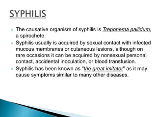  The causative organism of syphilis is Treponema pallidum,
a spirochete.
 Syphilis usually is acquired by sexual contact with infected
mucous membranes or cutaneous lesions, although on
rare occasions it can be acquired by nonsexual personal
contact, accidental inoculation, or blood transfusion.
 Syphilis has been known as "the great imitator" as it may
cause symptoms similar to many other diseases.
 